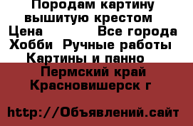 Породам картину вышитую крестом › Цена ­ 8 000 - Все города Хобби. Ручные работы » Картины и панно   . Пермский край,Красновишерск г.